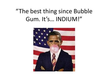 “The best thing since Bubble Gum. It’s… INDIUM!”