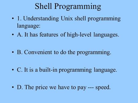 Shell Programming 1. Understanding Unix shell programming language: A. It has features of high-level languages. B. Convenient to do the programming. C.