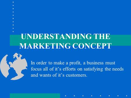 UNDERSTANDING THE MARKETING CONCEPT In order to make a profit, a business must focus all of it’s efforts on satisfying the needs and wants of it’s customers.