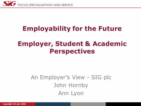 Copyright SIG plc 2008 Employability for the Future Employer, Student & Academic Perspectives An Employer’s View - SIG plc John Hornby Ann Lyon.