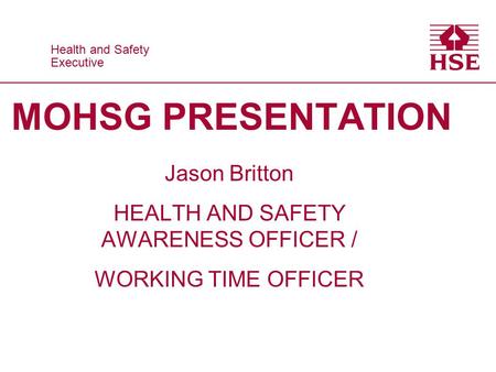 Health and Safety Executive Health and Safety Executive MOHSG PRESENTATION Jason Britton HEALTH AND SAFETY AWARENESS OFFICER / WORKING TIME OFFICER.
