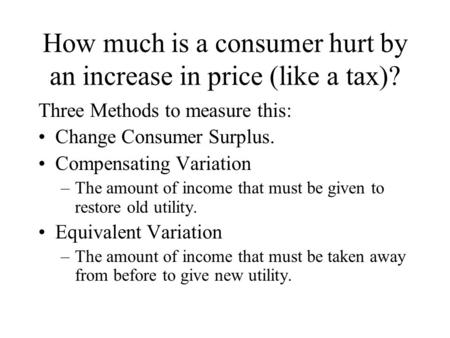 How much is a consumer hurt by an increase in price (like a tax)? Three Methods to measure this: Change Consumer Surplus. Compensating Variation –The amount.