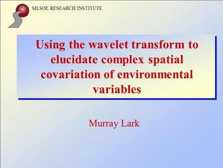 SILSOE RESEARCH INSTITUTE Using the wavelet transform to elucidate complex spatial covariation of environmental variables Murray Lark.