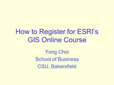How to Register for ESRI’s GIS Online Course Yong Choi School of Business CSU, Bakersfield.