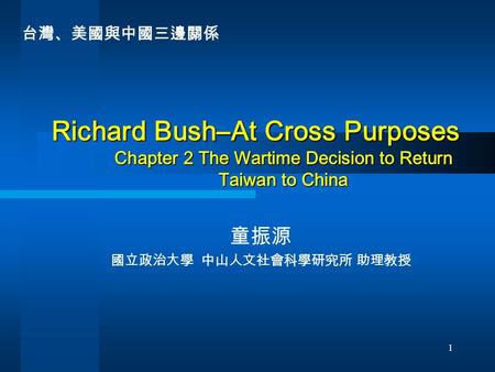 1 Richard Bush–At Cross Purposes Chapter 2 The Wartime Decision to Return Taiwan to China 童振源 國立政治大學 中山人文社會科學研究所 助理教授 台灣、美國與中國三邊關係.