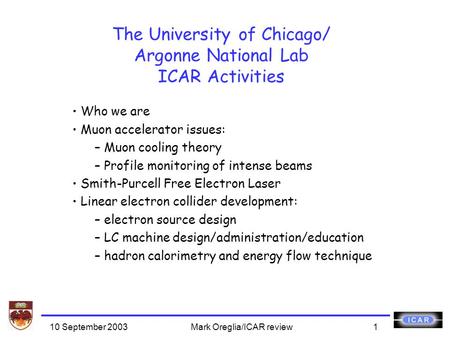 10 September 2003Mark Oreglia/ICAR review1 The University of Chicago/ Argonne National Lab ICAR Activities Who we are Muon accelerator issues: – Muon cooling.