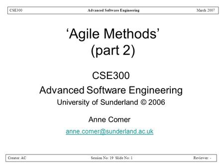 Creator: ACSession No: 19 Slide No: 1Reviewer: - CSE300Advanced Software EngineeringMarch 2007 ‘Agile Methods’ (part 2) CSE300 Advanced Software Engineering.