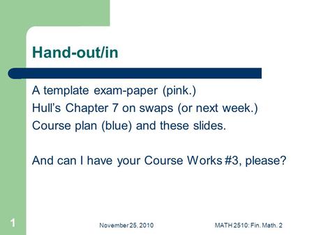 November 25, 2010MATH 2510: Fin. Math. 2 1 Hand-out/in A template exam-paper (pink.) Hull’s Chapter 7 on swaps (or next week.) Course plan (blue) and these.