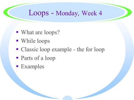 Loops - Monday, Week 4  What are loops?  While loops  Classic loop example - the for loop  Parts of a loop  Examples.