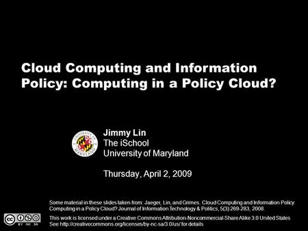 Cloud Computing and Information Policy: Computing in a Policy Cloud? Jimmy Lin The iSchool University of Maryland Thursday, April 2, 2009 This work is.