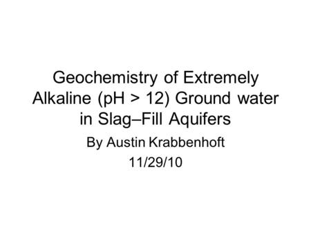 Geochemistry of Extremely Alkaline (pH > 12) Ground water in Slag–Fill Aquifers By Austin Krabbenhoft 11/29/10.