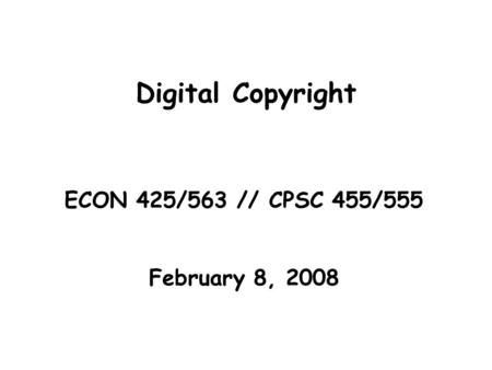 Digital Copyright ECON 425/563 // CPSC 455/555 February 8, 2008.