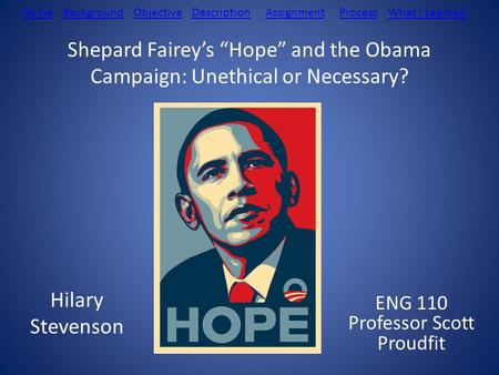 Shepard Fairey’s “Hope” and the Obama Campaign: Unethical or Necessary? Hilary Stevenson ENG 110 Professor Scott Proudfit BackgroundDescriptionObjectiveAssignmentProcessWhat.