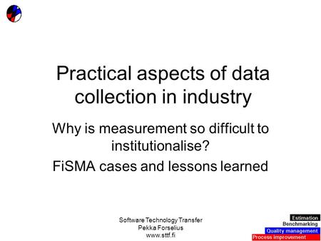 Software Technology Transfer Pekka Forselius www.sttf.fi Practical aspects of data collection in industry Why is measurement so difficult to institutionalise?