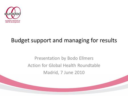 Budget support and managing for results Presentation by Bodo Ellmers Action for Global Health Roundtable Madrid, 7 June 2010.