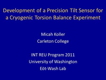 Development of a Precision Tilt Sensor for a Cryogenic Torsion Balance Experiment Micah Koller Carleton College INT REU Program 2011 University of Washington.