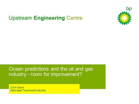 Upstream Engineering Centre Ocean predictions and the oil and gas industry - room for improvement? Colin Grant Metocean Technical Authority.