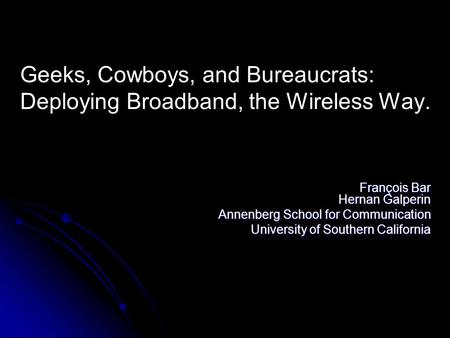 Geeks, Cowboys, and Bureaucrats: Deploying Broadband, the Wireless Way. François Bar Hernan Galperin Annenberg School for Communication University of Southern.