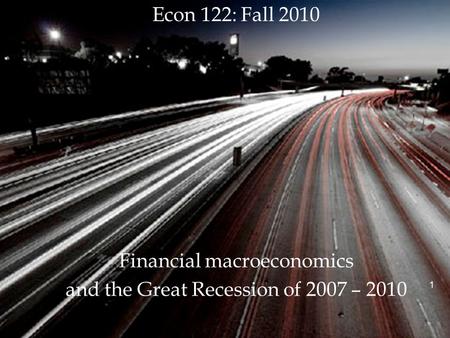 1 Econ 122: Fall 2010 Financial macroeconomics and the Great Recession of 2007 – 2010 1.