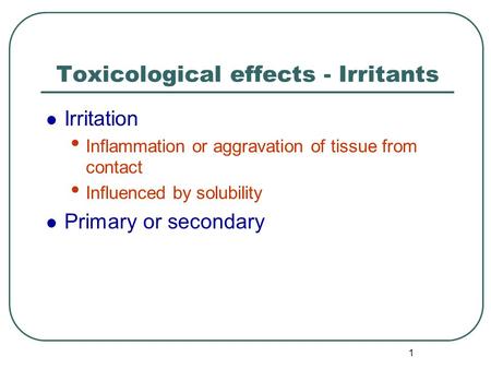 1 Toxicological effects - Irritants Irritation Inflammation or aggravation of tissue from contact Influenced by solubility Primary or secondary.