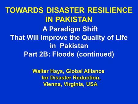 TOWARDS DISASTER RESILIENCE IN PAKISTAN A Paradigm Shift That Will Improve the Quality of Life in Pakistan Part 2B: Floods (continued) Walter Hays, Global.