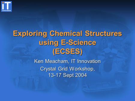 Exploring Chemical Structures using E-Science (ECSES) Ken Meacham, IT Innovation Crystal Grid Workshop, 13-17 Sept 2004.