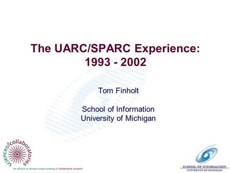 SCHOOL OF INFORMATION UNIVERSITY OF MICHIGAN The UARC/SPARC Experience: 1993 - 2002 Tom Finholt School of Information University of Michigan.