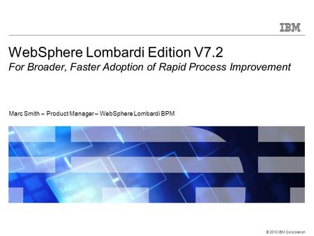 © 2010 IBM Corporation WebSphere Lombardi Edition V7.2 For Broader, Faster Adoption of Rapid Process Improvement Marc Smith – Product Manager – WebSphere.