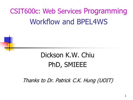 1 CSIT600c: Web Services Programming Workflow and BPEL4WS Dickson K.W. Chiu PhD, SMIEEE Thanks to Dr. Patrick C.K. Hung (UOIT)