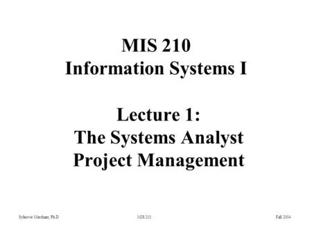 Sylnovie Merchant, Ph.D MIS 210 Fall 2004 Lecture 1: The Systems Analyst Project Management MIS 210 Information Systems I.