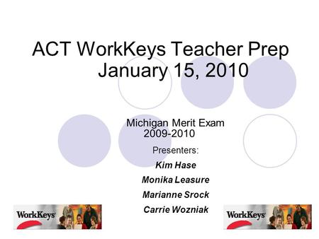 ACT WorkKeys Teacher Prep January 15, 2010 Michigan Merit Exam 2009-2010 Presenters: Kim Hase Monika Leasure Marianne Srock Carrie Wozniak.
