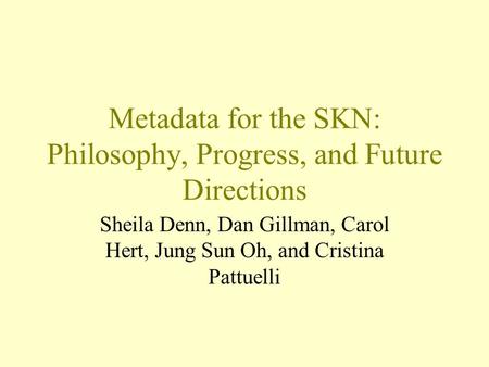 Metadata for the SKN: Philosophy, Progress, and Future Directions Sheila Denn, Dan Gillman, Carol Hert, Jung Sun Oh, and Cristina Pattuelli.