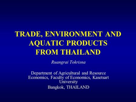 TRADE, ENVIRONMENT AND AQUATIC PRODUCTS FROM THAILAND Ruangrai Tokrisna Department of Agricultural and Resource Economics, Faculty of Economics, Kasetsart.