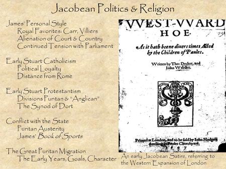 Jacobean Politics & Religion James’ Personal Style Royal Favorites: Carr, Villiers Alienation of Court & Country Continued Tension with Parliament Early.