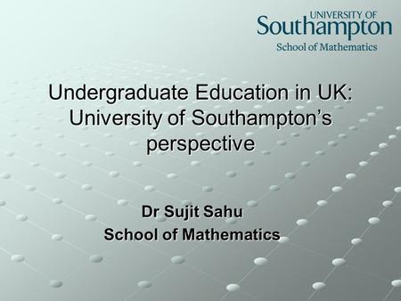 Undergraduate Education in UK: University of Southampton’s perspective Dr Sujit Sahu School of Mathematics.