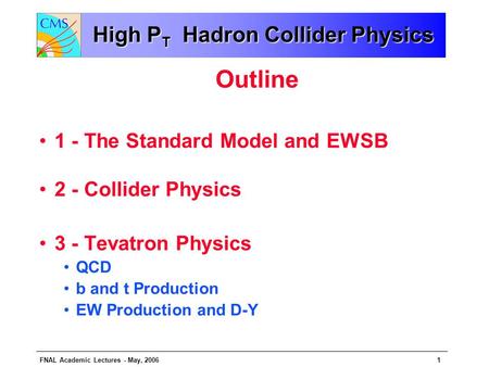 FNAL Academic Lectures - May, 20061 High P T Hadron Collider Physics Outline 1 - The Standard Model and EWSB 2 - Collider Physics 3 - Tevatron Physics.