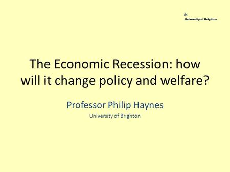 The Economic Recession: how will it change policy and welfare? Professor Philip Haynes University of Brighton.