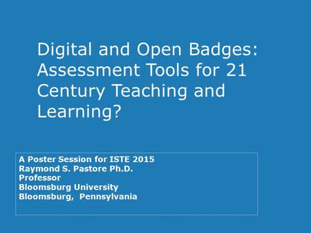 Digital and Open Badges: Assessment Tools for 21 Century Teaching and Learning? A Poster Session for ISTE 2015 Raymond S. Pastore Ph.D. Professor Bloomsburg.