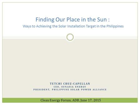 Finding Our Place in the Sun : Ways to Achieving the Solar Installation Target in the Philippines Tetchi cruz-capellan CEO, SunAsia Energy President,