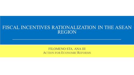 FISCAL INCENTIVES RATIONALIZATION IN THE ASEAN REGION FILOMENO STA. ANA III A CTION FOR E CONOMIC R EFORMS.