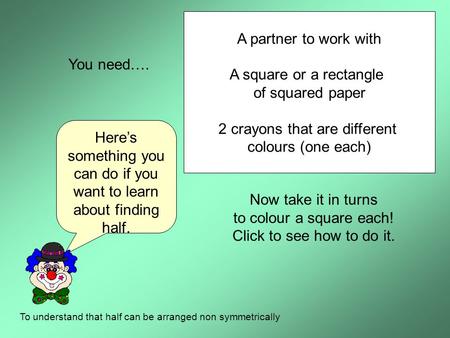 Here’s something you can do if you want to learn about finding half. To understand that half can be arranged non symmetrically You need…. A partner to.