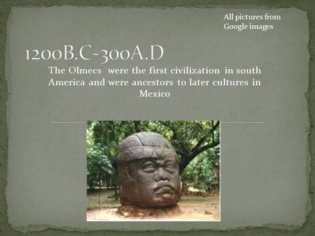 The Olmecs were the first civilization in south America and were ancestors to later cultures in Mexico All pictures from Google images.