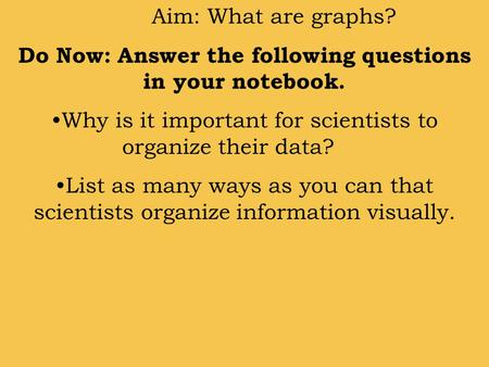 Aim: What are graphs? Do Now: Answer the following questions in your notebook. Why is it important for scientists to organize their data? List as many.