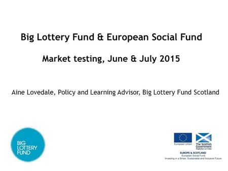 Big Lottery Fund & European Social Fund Market testing, June & July 2015 Aine Lovedale, Policy and Learning Advisor, Big Lottery Fund Scotland.