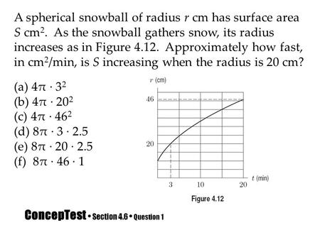 ConcepTest Section 4.6 Question 1 A spherical snowball of radius r cm has surface area S cm 2. As the snowball gathers snow, its radius increases as in.