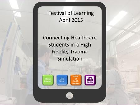 Connecting Healthcare Students in a High Fidelity Trauma Simulation Morag Howard Laura Binnie School of Health Sciences Festival of Learning April 2015.