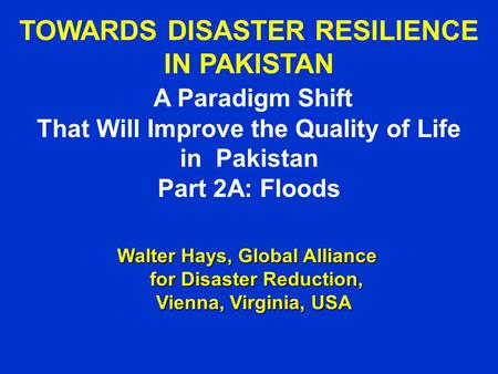 TOWARDS DISASTER RESILIENCE IN PAKISTAN A Paradigm Shift That Will Improve the Quality of Life in Pakistan Part 2A: Floods Walter Hays, Global Alliance.