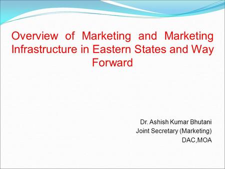 Overview of Marketing and Marketing Infrastructure in Eastern States and Way Forward Dr. Ashish Kumar Bhutani Joint Secretary (Marketing) DAC,MOA.