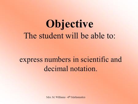 Objective The student will be able to: express numbers in scientific and decimal notation. Mrs. M. Williams -8 th Mathematics.