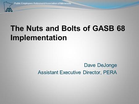 Public Employees Retirement Association of Minnesota The Nuts and Bolts of GASB 68 Implementation Dave DeJonge Assistant Executive Director, PERA.